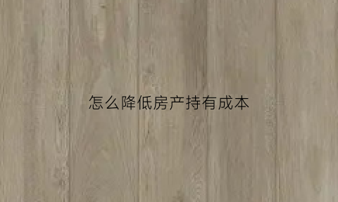 怎么降低房产持有成本(怎么降低房产持有成本呢)