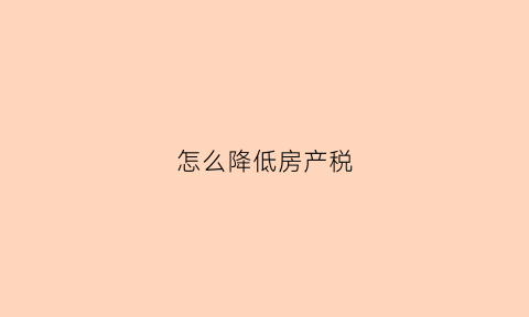 怎么降低房产税(房产税下降)