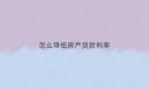 怎么降低房产贷款利率(怎么降低房贷贷款利率)