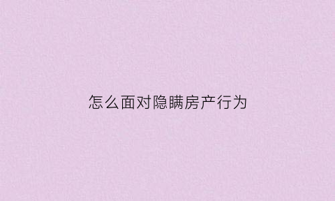 怎么面对隐瞒房产行为(故意隐瞒房屋瑕疵属于欺诈吗)
