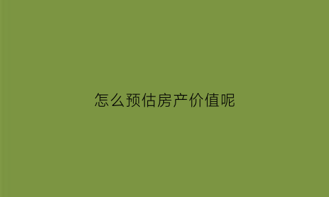怎么预估房产价值呢(房产如何估值)