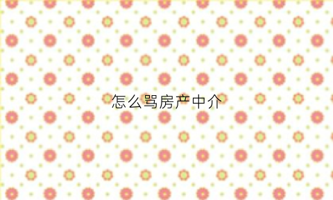 怎么骂房产中介(骂中介的话不吐脏字)