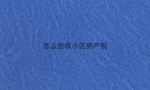 怎么验收小区房产税(怎么验收小区房产税呢)