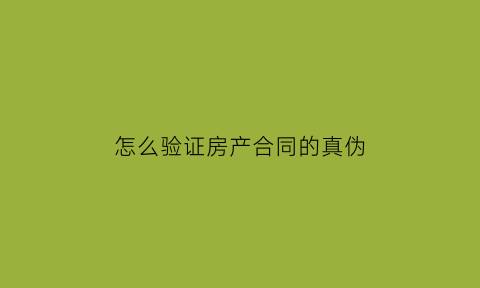 怎么验证房产合同的真伪(怎么验证房产合同的真伪查询)