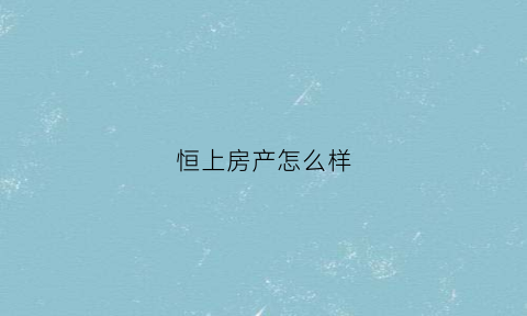 恒上房产怎么样(上海恒上房地产经纪有限公司)
