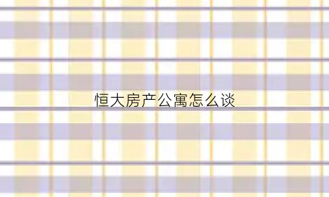 恒大房产公寓怎么谈(恒大公寓楼可以入手吗)