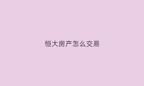 恒大房产怎么交易(恒大怎么买房)