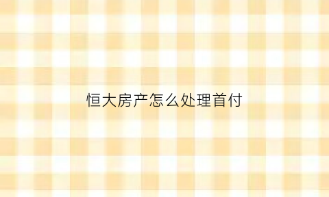 恒大房产怎么处理首付(恒大房子如何付款合算)