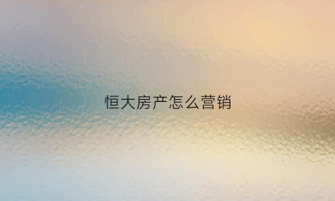 恒大房产怎么营销(恒大房产怎么营销的)