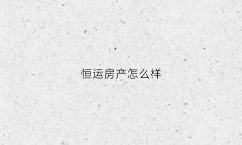 恒运房产怎么样(恒运房产中介怎么样)