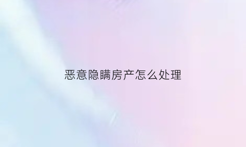 恶意隐瞒房产怎么处理(房产交易中恶意隐瞒)