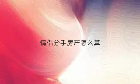 情侣分手房产怎么算(情侣买房分手后房屋怎么分割)