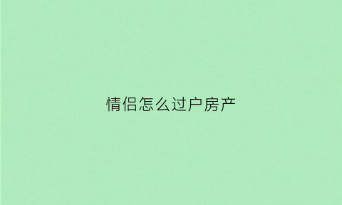 情侣怎么过户房产(情侣过户房产需要什么手续)