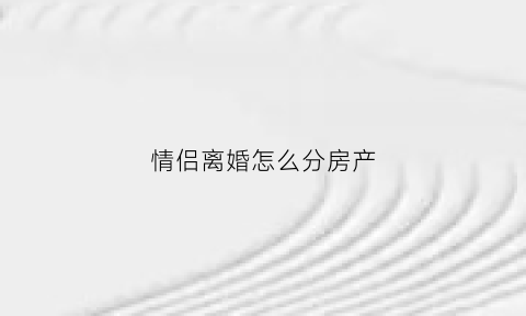 情侣离婚怎么分房产(情侣房产分割协议书怎么写)