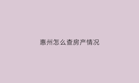 惠州怎么查房产情况(惠州怎么查询个人房产状态)