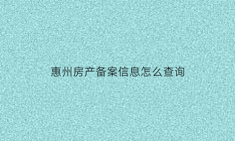 惠州房产备案信息怎么查询(惠州商品房备案查询)