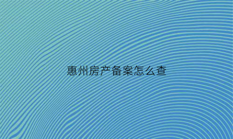 惠州房产备案怎么查(惠州房产备案查询)