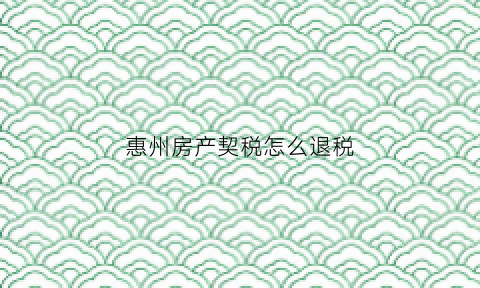惠州房产契税怎么退税(惠州房产契税退税在哪里办理)