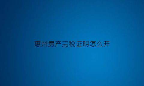 惠州房产完税证明怎么开(惠州房产税网上交税流程)