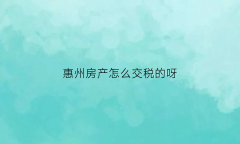 惠州房产怎么交税的呀(惠州房产怎么交税的呀多少钱)