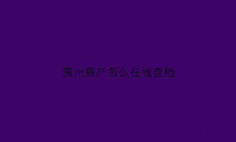 惠州房产怎么在线查档(惠州房产怎么在线查档案状态)