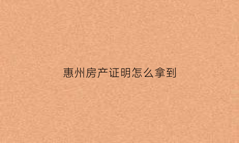 惠州房产证明怎么拿到(惠州办房产证一般在哪里办的)