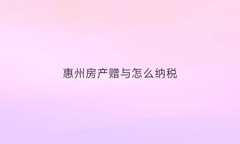 惠州房产赠与怎么纳税(房产赠与纳税税收政策)
