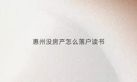 惠州没房产怎么落户读书(惠州有房无户入学政策)