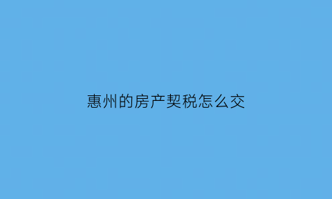 惠州的房产契税怎么交(惠州市房产契税政策)