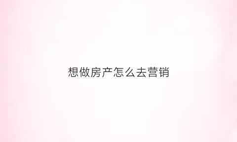 想做房产怎么去营销(想做房产怎么去营销公司)