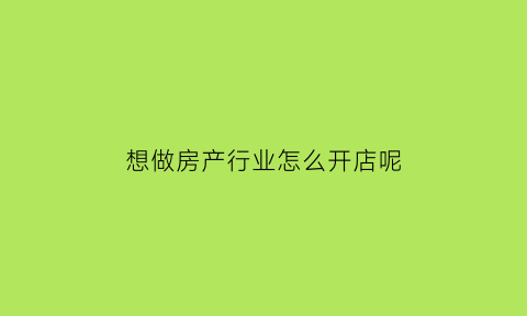 想做房产行业怎么开店呢(房地产行业怎么创业)