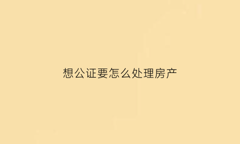 想公证要怎么处理房产(公证房产怎么收费)