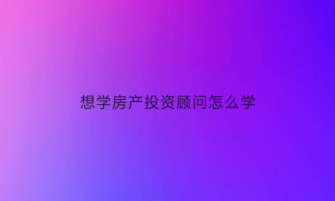 想学房产投资顾问怎么学(房产投资咨询师)