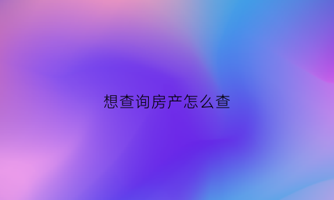 想查询房产怎么查(怎么可以查房产)