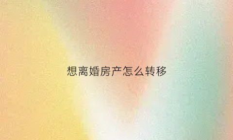 想离婚房产怎么转移(离婚房产转移妙招)