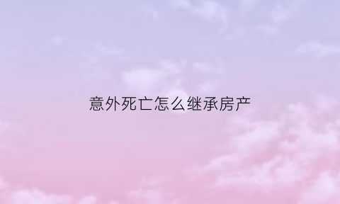 意外死亡怎么继承房产(意外死亡财产继承顺序及分配)