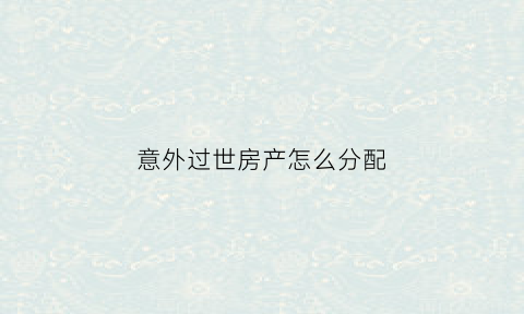 意外过世房产怎么分配(意外死亡的房子)