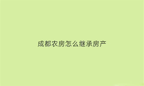 成都农房怎么继承房产(成都农村房屋)
