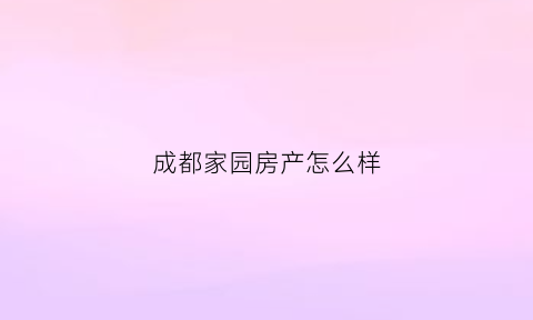 成都家园房产怎么样(成都家园地产怎么样)