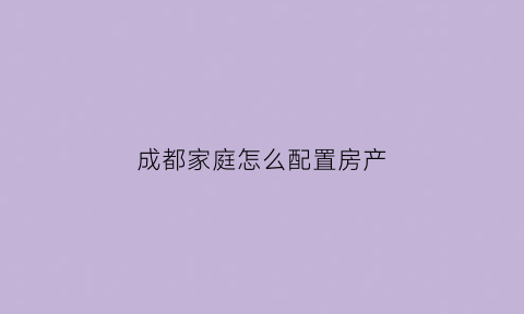 成都家庭怎么配置房产(成都购房家庭成员包括哪些)