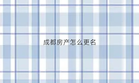 成都房产怎么更名(成都房产更名新政策)