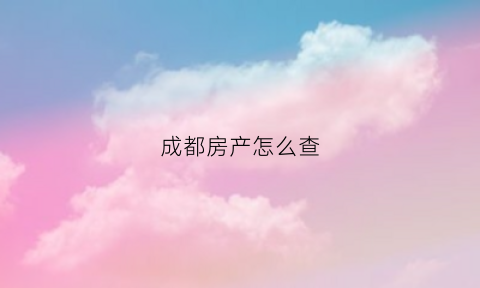 成都房产怎么查(成都房产怎么查询不动产登记信息)