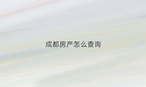 成都房产怎么查询(成都房产怎么查询不动产登记信息)