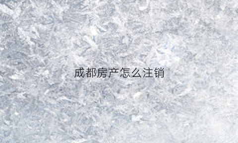 成都房产怎么注销(成都房产怎么注销房产证)