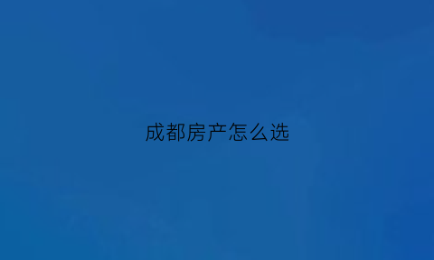 成都房产怎么选(2020成都买房子怎样排号)