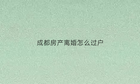 成都房产离婚怎么过户(成都离婚后房子归一方怎么过户)