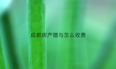成都房产赠与怎么收费(成都房产赠与条件)