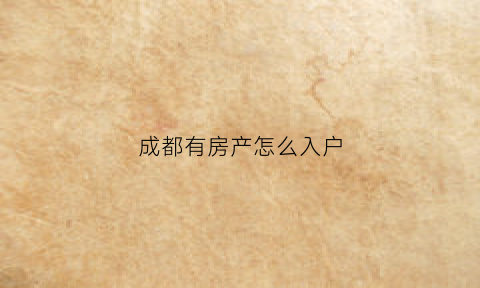 成都有房产怎么入户(成都有房迁入成都户口怎么办理)