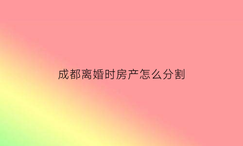 成都离婚时房产怎么分割(成都离婚房产纠纷)