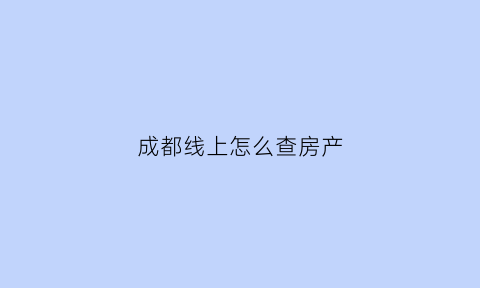 成都线上怎么查房产(怎样查成都房产信息)